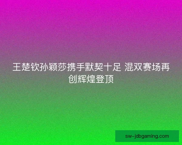 王楚钦孙颖莎携手默契十足 混双赛场再创辉煌登顶