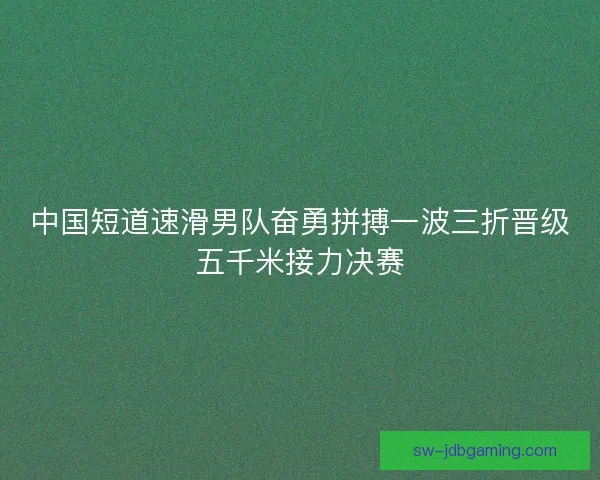 中国短道速滑男队奋勇拼搏一波三折晋级五千米接力决赛