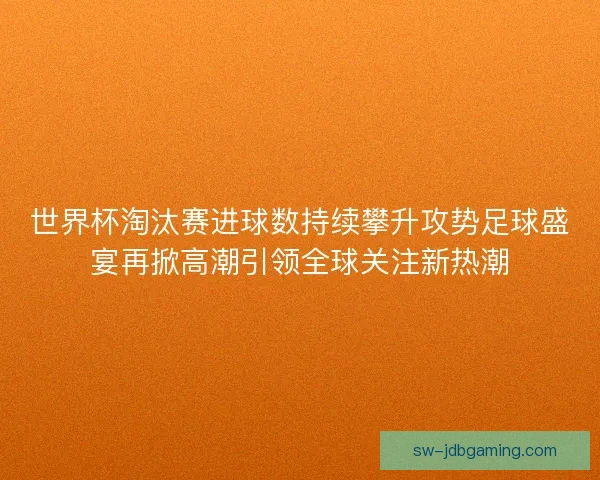 世界杯淘汰赛进球数持续攀升攻势足球盛宴再掀高潮引领全球关注新热潮